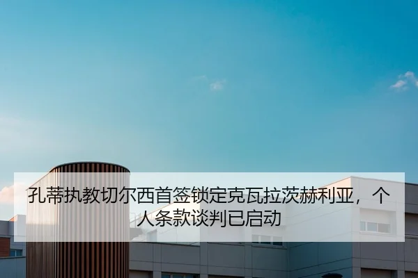 孔蒂执教切尔西首签锁定克瓦拉茨赫利亚，个人条款谈判已启动
